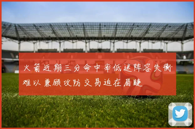 火箭近期三分命中率低迷阵容失衡难以兼顾攻防交易迫在眉睫