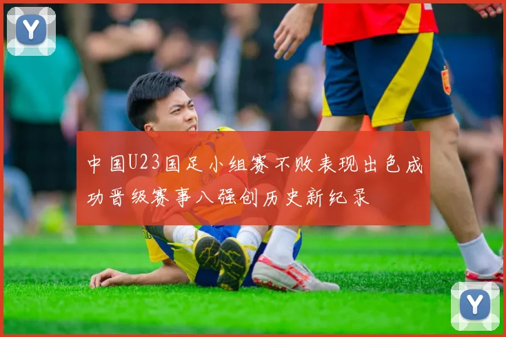 中国U23国足小组赛不败表现出色成功晋级赛事八强创历史新纪录