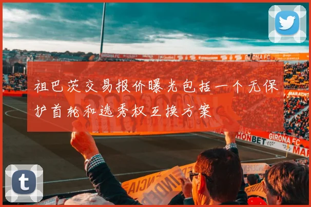 祖巴茨交易报价曝光包括一个无保护首轮和选秀权互换方案