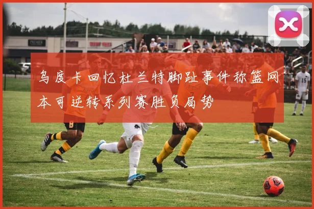 乌度卡回忆杜兰特脚趾事件称篮网本可逆转系列赛胜负局势