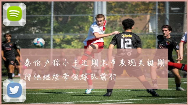 泰伦卢称小卡近期末节表现关键期待他继续带领球队前行