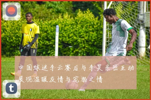 中国球迷李云赛后与李昊亲密互动展现温暖友情与宠溺之情