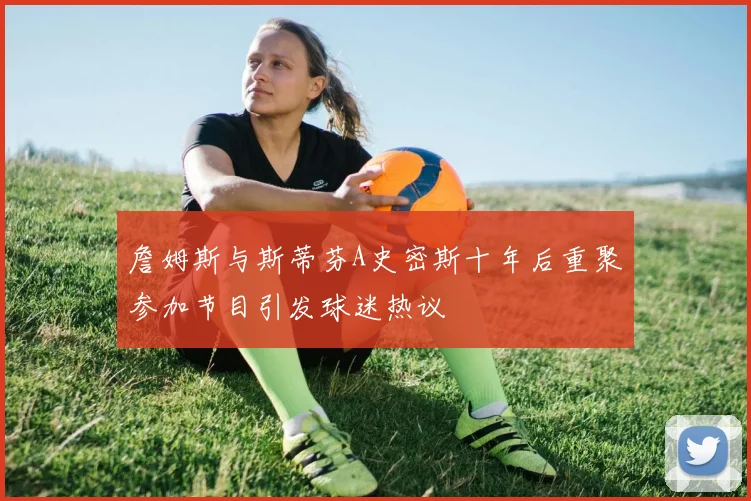 詹姆斯与斯蒂芬A史密斯十年后重聚参加节目引发球迷热议