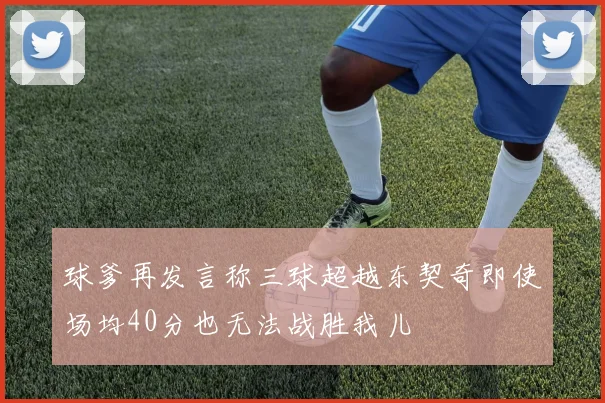 球爹再发言称三球超越东契奇即使场均40分也无法战胜我儿