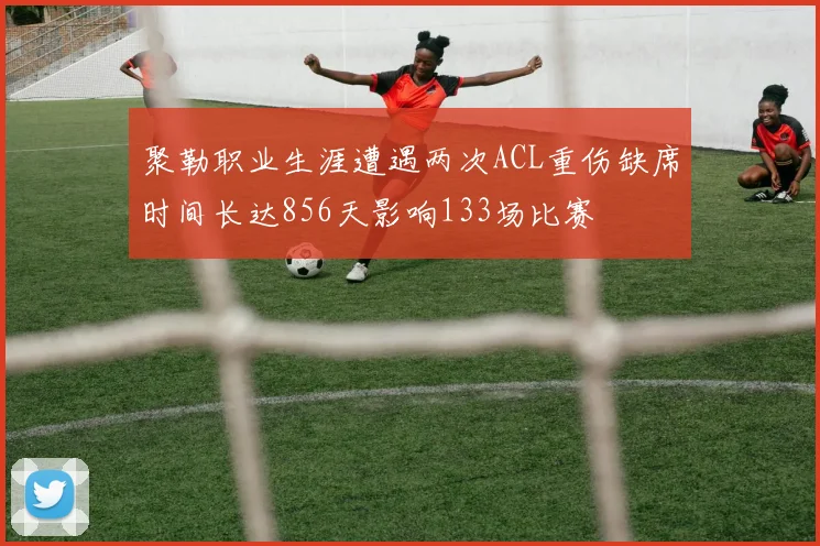 聚勒职业生涯遭遇两次ACL重伤缺席时间长达856天影响133场比赛