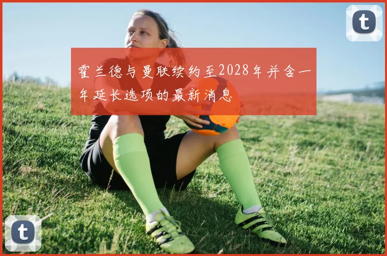 霍兰德与曼联续约至2028年并含一年延长选项的最新消息