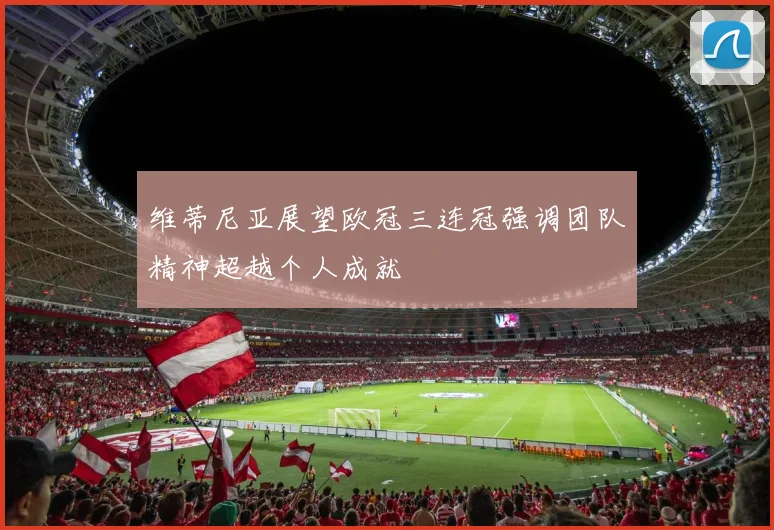 维蒂尼亚展望欧冠三连冠强调团队精神超越个人成就