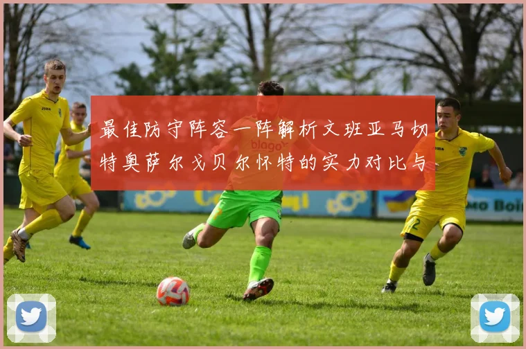 最佳防守阵容一阵解析文班亚马切特奥萨尔戈贝尔怀特的实力对比与展望