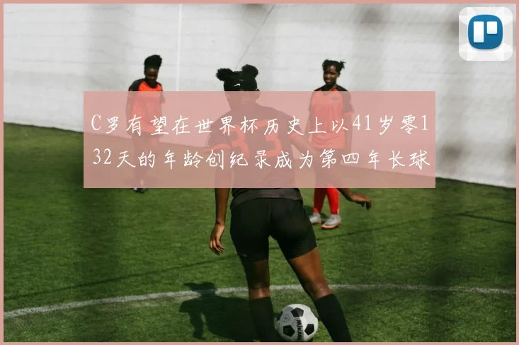 C罗有望在世界杯历史上以41岁零132天的年龄创纪录成为第四年长球员