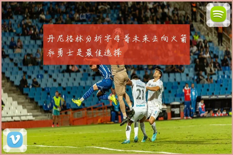 丹尼格林分析字母哥未来去向火箭和勇士是最佳选择